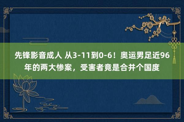 先锋影音成人 从3-11到0-6！奥运男足近96年的两大惨案，受害者竟是合并个国度