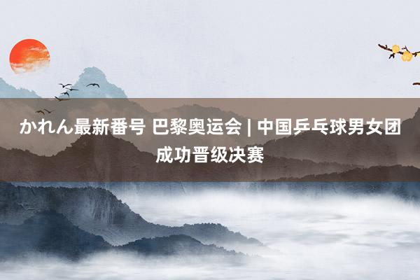 かれん最新番号 巴黎奥运会 | 中国乒乓球男女团成功晋级决赛