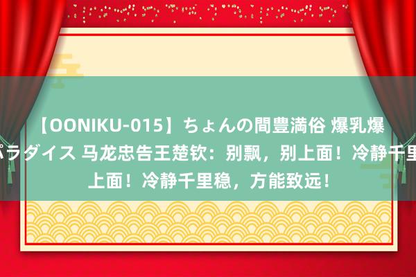 【OONIKU-015】ちょんの間豊満俗 爆乳爆尻専門の肉欲パラダイス 马龙忠告王楚钦：别飘，别上面！冷静千里稳，方能致远！