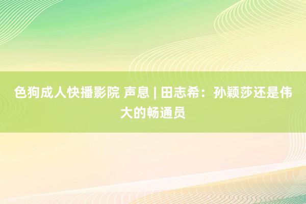 色狗成人快播影院 声息 | 田志希：孙颖莎还是伟大的畅通员