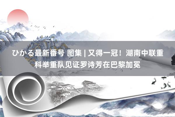 ひかる最新番号 图集 | 又得一冠！湖南中联重科举重队见证罗诗芳在巴黎加冕