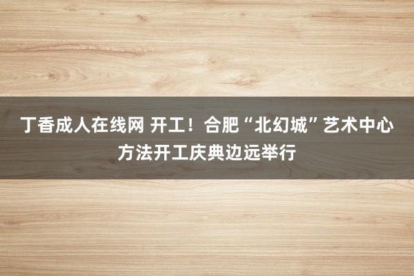 丁香成人在线网 开工！合肥“北幻城”艺术中心方法开工庆典边远举行