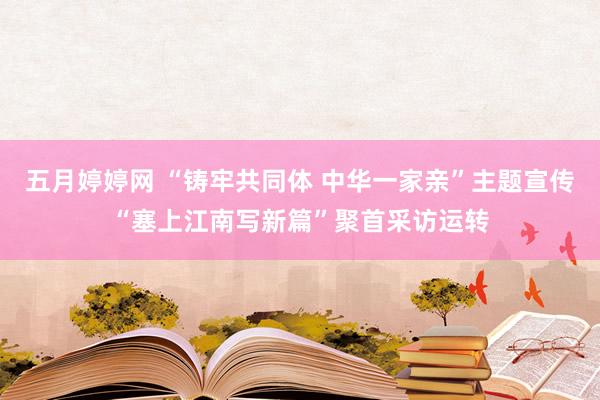 五月婷婷网 “铸牢共同体 中华一家亲”主题宣传“塞上江南写新篇”聚首采访运转
