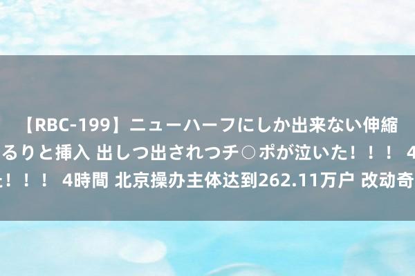 【RBC-199】ニューハーフにしか出来ない伸縮自在アナルマ○コににゅるりと挿入 出しつ出されつチ○ポが泣いた！！！ 4時間 北京操办主体达到262.11万户 改动奇迹让创业更粗拙