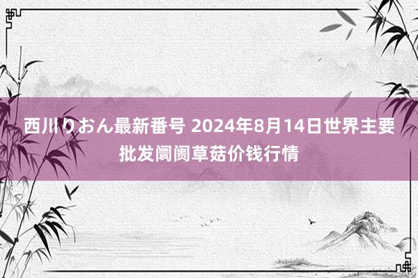 西川りおん最新番号 2024年8月14日世界主要批发阛阓草菇价钱行情