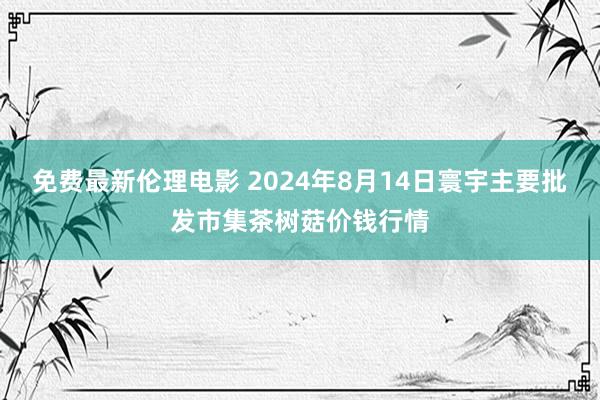 免费最新伦理电影 2024年8月14日寰宇主要批发市集茶树菇价钱行情