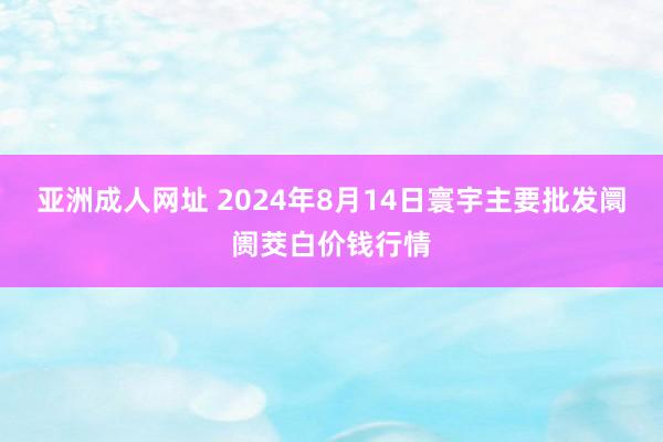 亚洲成人网址 2024年8月14日寰宇主要批发阛阓茭白价钱行情