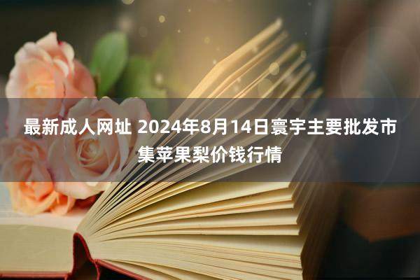最新成人网址 2024年8月14日寰宇主要批发市集苹果梨价钱行情