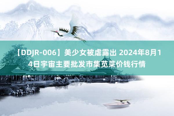 【DDJR-006】美少女被虐露出 2024年8月14日宇宙主要批发市集苋菜价钱行情