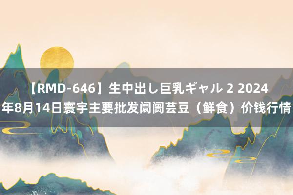 【RMD-646】生中出し巨乳ギャル 2 2024年8月14日寰宇主要批发阛阓芸豆(鲜食)价钱行情