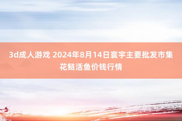 3d成人游戏 2024年8月14日寰宇主要批发市集花鲢活鱼价钱行情