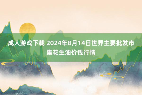 成人游戏下载 2024年8月14日世界主要批发市集花生油价钱行情