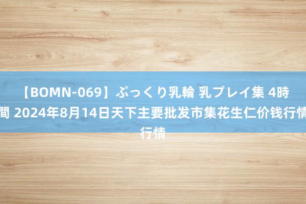 【BOMN-069】ぷっくり乳輪 乳プレイ集 4時間 2024年8月14日天下主要批发市集花生仁价钱行情