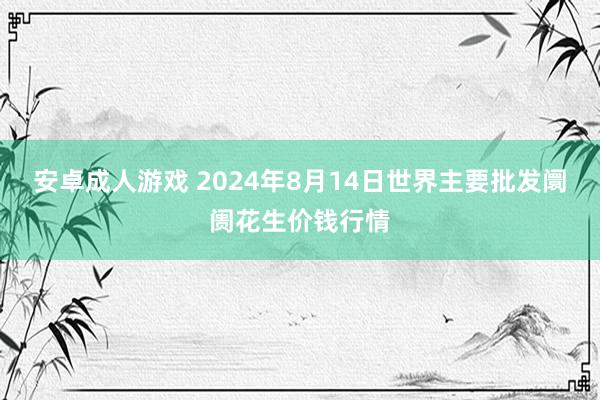 安卓成人游戏 2024年8月14日世界主要批发阛阓花生价钱行情