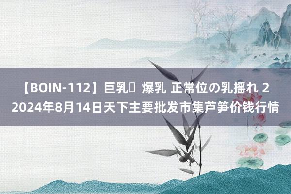 【BOIN-112】巨乳・爆乳 正常位の乳揺れ 2 2024年8月14日天下主要批发市集芦笋价钱行情