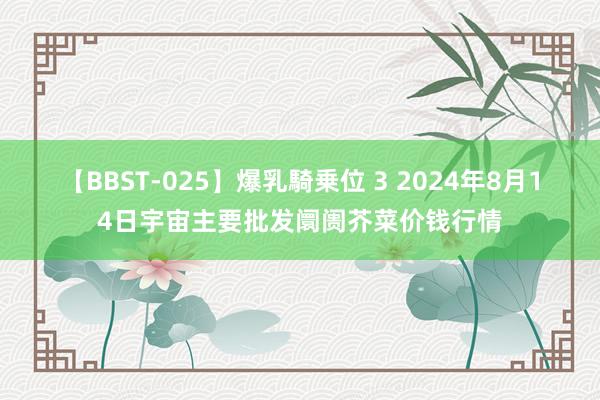 【BBST-025】爆乳騎乗位 3 2024年8月14日宇宙主要批发阛阓芥菜价钱行情