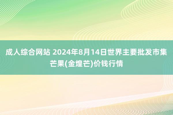 成人综合网站 2024年8月14日世界主要批发市集芒果(金煌芒)价钱行情
