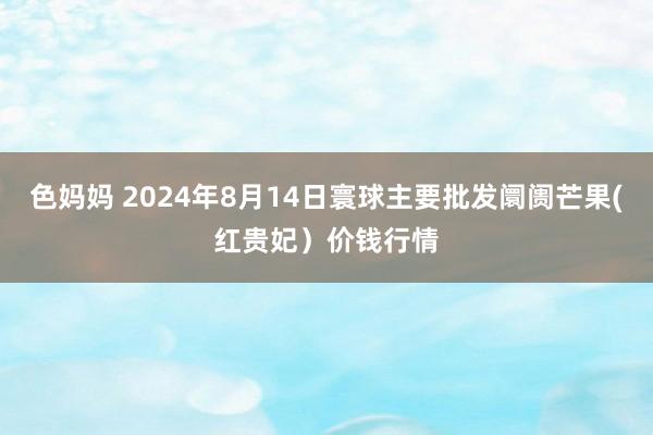 色妈妈 2024年8月14日寰球主要批发阛阓芒果(红贵妃）价钱行情