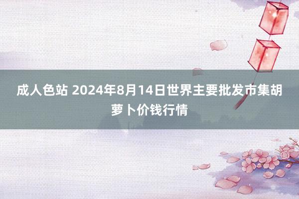 成人色站 2024年8月14日世界主要批发市集胡萝卜价钱行情