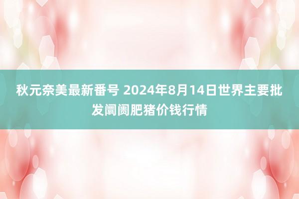 秋元奈美最新番号 2024年8月14日世界主要批发阛阓肥猪价钱行情