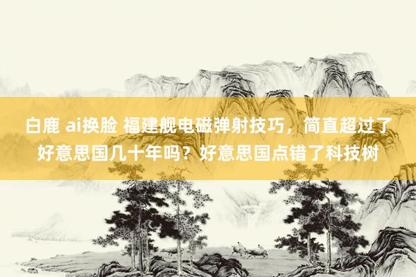 白鹿 ai换脸 福建舰电磁弹射技巧，简直超过了好意思国几十年吗？好意思国点错了科技树