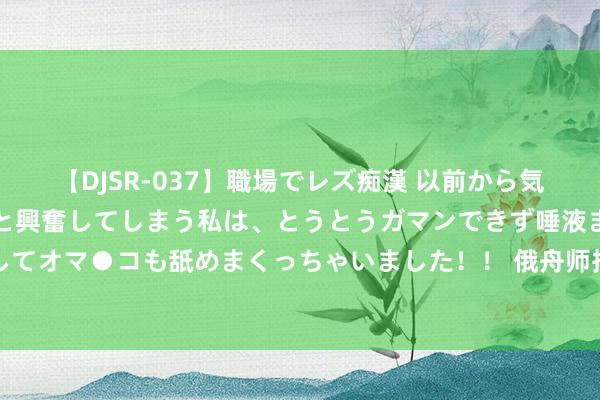 【DJSR-037】職場でレズ痴漢 以前から気になるあの娘を見つけると興奮してしまう私は、とうとうガマンできず唾液まみれでディープキスをしてオマ●コも舐めまくっちゃいました！！ 俄舟师抵达台海周边，莫斯科给了准话，随时赈济大陆收台作为？