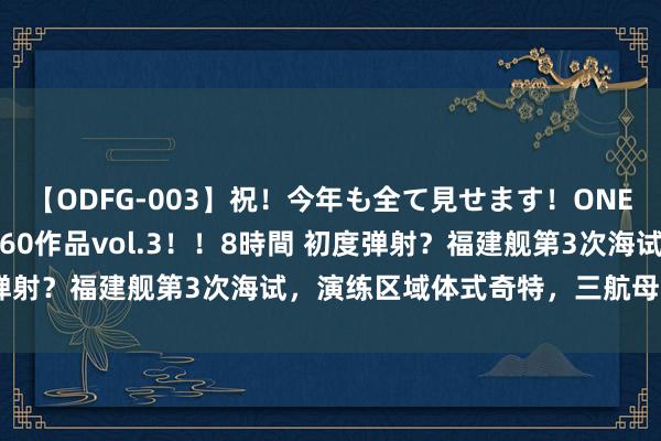 【ODFG-003】祝！今年も全て見せます！ONEDAFULL1年の軌跡全60作品vol.3！！8時間 初度弹射？福建舰第3次海试，演练区域体式奇特，三航母同框快了