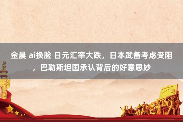 金晨 ai换脸 日元汇率大跌，日本武备考虑受阻，巴勒斯坦国承认背后的好意思妙