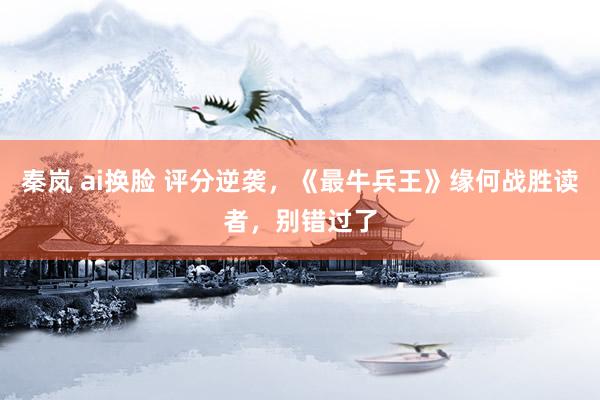 秦岚 ai换脸 评分逆袭，《最牛兵王》缘何战胜读者，别错过了