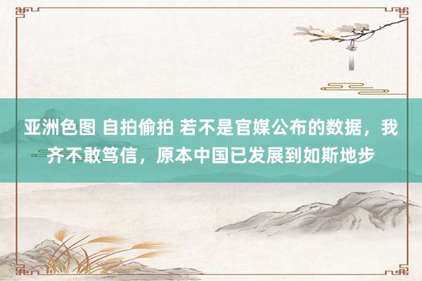 亚洲色图 自拍偷拍 若不是官媒公布的数据，我齐不敢笃信，原本中国已发展到如斯地步