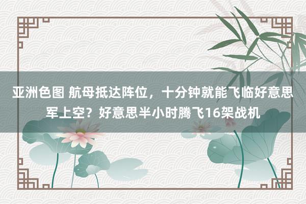 亚洲色图 航母抵达阵位，十分钟就能飞临好意思军上空？好意思半小时腾飞16架战机