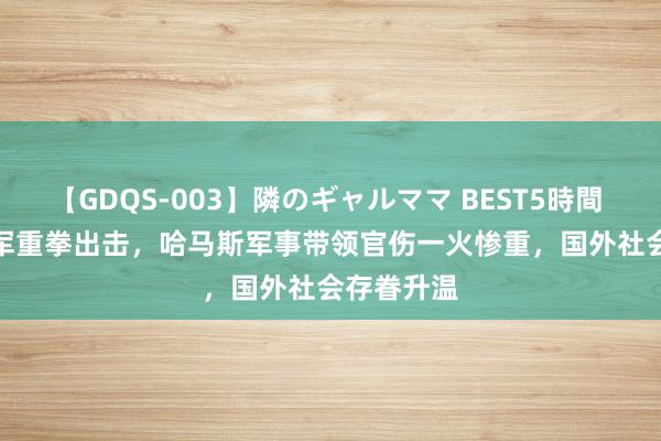 【GDQS-003】隣のギャルママ BEST5時間 Vol.2 以军重拳出击，哈马斯军事带领官伤一火惨重，国外社会存眷升温
