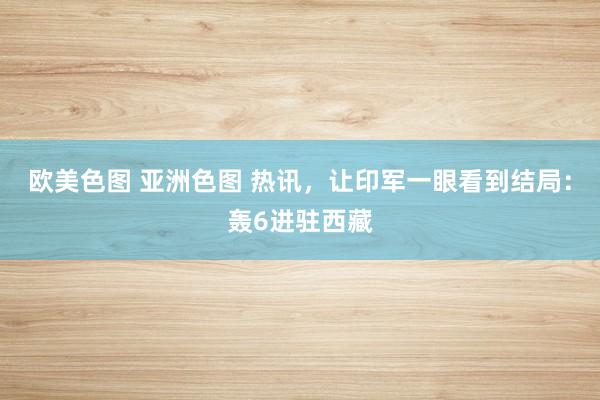 欧美色图 亚洲色图 热讯，让印军一眼看到结局：轰6进驻西藏