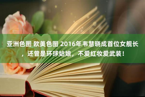 亚洲色图 欧美色图 2016年韦慧晓成首位女舰长，还曾是环球姑娘，不爱红妆爱武装！