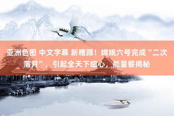 亚洲色图 中文字幕 新糟蹋！嫦娥六号完成“二次落月”，引起全天下细心，能量餐揭秘