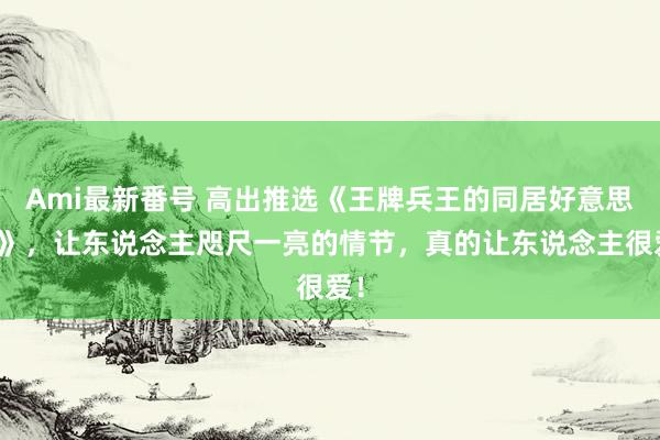 Ami最新番号 高出推选《王牌兵王的同居好意思女》，让东说念主咫尺一亮的情节，真的让东说念主很爱！