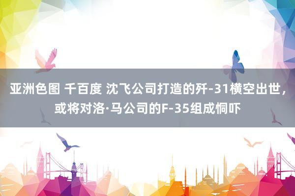 亚洲色图 千百度 沈飞公司打造的歼-31横空出世，或将对洛·马公司的F-35组成恫吓