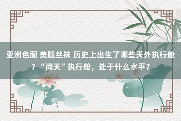 亚洲色图 美腿丝袜 历史上出生了哪些天外执行舱？“问天”执行舱，处于什么水平？