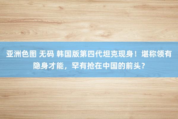 亚洲色图 无码 韩国版第四代坦克现身！堪称领有隐身才能，罕有抢在中国的前头？