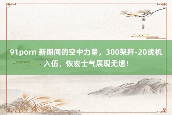 91porn 新期间的空中力量，300架歼-20战机入伍，恢宏士气展现无遗！