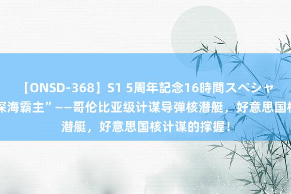 【ONSD-368】S1 5周年記念16時間スペシャル WHITE “深海霸主”——哥伦比亚级计谋导弹核潜艇，好意思国核计谋的撑握！