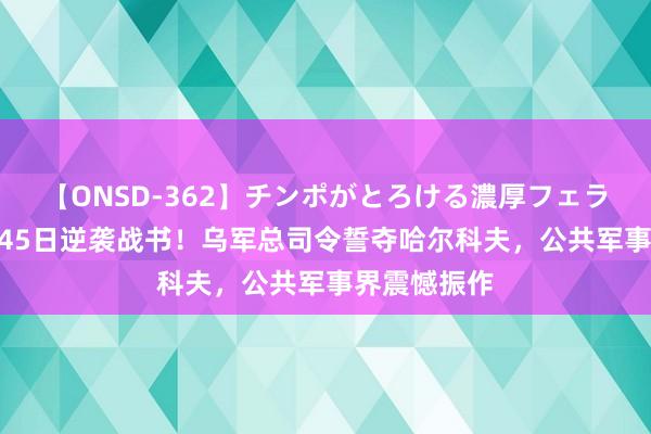 【ONSD-362】チンポがとろける濃厚フェラチオ4時間 45日逆袭战书！乌军总司令誓夺哈尔科夫，公共军事界震憾振作