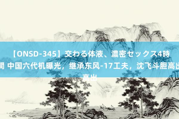 【ONSD-345】交わる体液、濃密セックス4時間 中国六代机曝光，继承东风-17工夫，沈飞斗胆高出