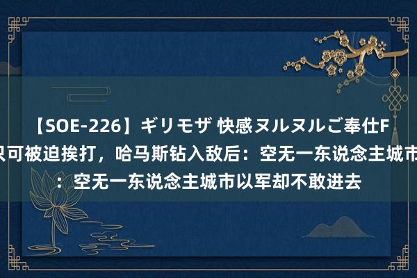 【SOE-226】ギリモザ 快感ヌルヌルご奉仕FUCK Ami 恪守只可被迫挨打，哈马斯钻入敌后：空无一东说念主城市以军却不敢进去