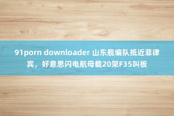 91porn downloader 山东舰编队抵近菲律宾，好意思闪电航母载20架F35叫板