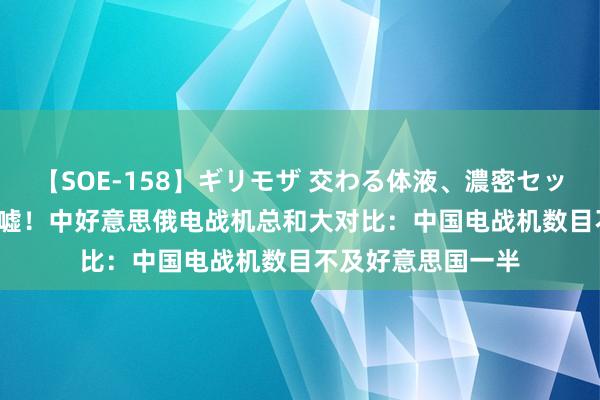 【SOE-158】ギリモザ 交わる体液、濃密セックス Ami 罢手吹嘘！中好意思俄电战机总和大对比：中国电战机数目不及好意思国一半