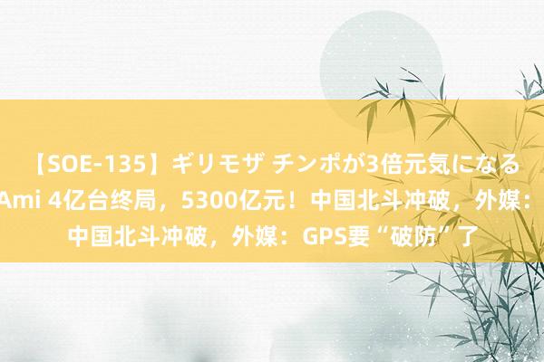 【SOE-135】ギリモザ チンポが3倍元気になる励ましセックス Ami 4亿台终局，5300亿元！中国北斗冲破，外媒：GPS要“破防”了