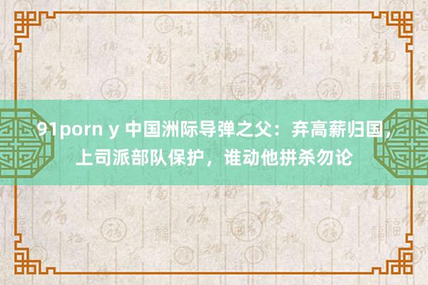 91porn y 中国洲际导弹之父：弃高薪归国，上司派部队保护，谁动他拼杀勿论