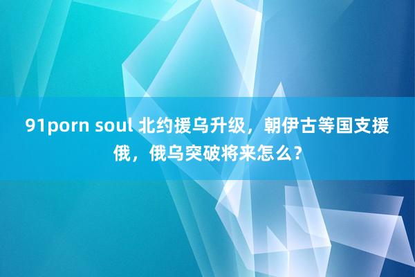 91porn soul 北约援乌升级，朝伊古等国支援俄，俄乌突破将来怎么？