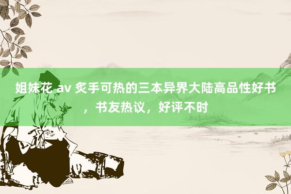 姐妹花 av 炙手可热的三本异界大陆高品性好书，书友热议，好评不时